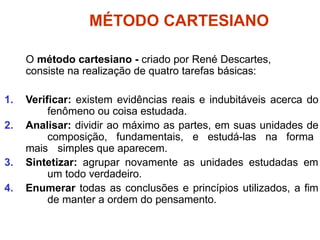 MÉTODO CARTESIANO
O método cartesiano - criado por René Descartes,
consiste na realização de quatro tarefas básicas:
1. Verificar: existem evidências reais e indubitáveis acerca do
fenômeno ou coisa estudada.
2. Analisar: dividir ao máximo as partes, em suas unidades de
composição, fundamentais, e estudá-las na forma
mais simples que aparecem.
3. Sintetizar: agrupar novamente as unidades estudadas em
um todo verdadeiro.
4. Enumerar todas as conclusões e princípios utilizados, a fim
de manter a ordem do pensamento.
 