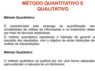 MÉTODO QUANTITATIVO E
QUALITATIVO
Método Quantitativo
É caracterizado pelo emprego da quantificação nas
modalidades de coletas de informações e no tratamento delas
por meio de técnicas estatísticas.
O método quantitativo representa a intenção de garantir a
precisão dos resultados, com o objetivo de evitar distorções de
análise de interpretações.
Método Qualitativo
O método qualitativo se justifica por ser uma forma adequada
para entender a natureza de um fenômeno.
 