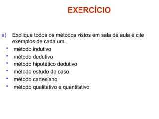 EXERCÍCIO
a) Explique todos os métodos vistos em sala de aula e cite
exemplos de cada um.
• método indutivo
• método dedutivo
• método hipotético dedutivo
• método estudo de caso
• método cartesiano
• método qualitativo e quantitativo
 