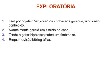 EXPLORATÓRIA
1. Tem por objetivo “explorar” ou conhecer algo novo, ainda não
conhecido.
2. Normalmente gerará um estudo de caso.
3. Tende a gerar hipóteses sobre um fenômeno.
4. Requer revisão bibliográfica.
 