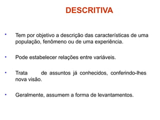 DESCRITIVA
• Tem por objetivo a descrição das características de uma
população, fenômeno ou de uma experiência.
• Pode estabelecer relações entre variáveis.
• Trata de assuntos já conhecidos, conferindo-lhes
nova visão.
• Geralmente, assumem a forma de levantamentos.
 
