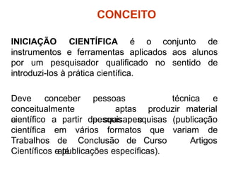 CONCEITO
INICIAÇÃO CIENTÍFICA é o conjunto de
instrumentos e ferramentas aplicados aos alunos
por um pesquisador qualificado no sentido de
introduzi-los à prática científica.
técnica e
Deve conceber
conceitualmente
a
pessoas
aptas
pesquisar e
produzir material
científico a partir de suas pesquisas (publicação
variam de
científica
Trabalhos
em vários formatos que
de Conclusão de Curso
até
Artigos
Científicos e publicações específicas).
 