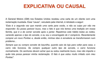 EXPLICATIVA OU CAUSAL
A General Motors (GM) nos Estados Unidos recebeu uma carta de um cliente com uma
reclamação inusitada. Esse “causo”, veiculado pela internet, é retratado a seguir:
“Esta é a segunda vez que mando uma carta para vocês, e não os culpo por não me
responder. Eu posso parecer louco, mas o fato é que nós temos uma tradição em nossa
família, que é a de comer sorvete após o jantar. Repetimos este hábito todas as noites,
variando apenas o tipo do sorvete, e eu sou o encarregado de ir comprá-lo. Recentemente
comprei um novo Pontiac e, desde então, minhas idas à sorveteria se transformaram num
problema...
Sempre que eu compro sorvete de baunilha, quando saio da loja para voltar para casa, o
carro não funciona. Se compro qualquer outro tipo de sorvete, o carro funciona
normalmente. Os senhores devem achar que eu estou realmente louco, mas não importa o
quão tola possa parecer minha reclamação. O fato é que estou muito irritado com meu
Pontiac”.
 