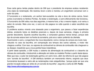 Essa carta gerou tantas piadas dentro da GM que o presidente da empresa acabou recebendo
uma cópia da reclamação. Ele resolveu levar a sério e mandou um engenheiro conversar com o
autor da carta.
O funcionário e o reclamante, um senhor bem-sucedido na vida e dono de vários carros, foram
juntos à sorveteria no fatídico Pontiac. Ao testar a reclamação, o carro efetivamente não funcionou.
O funcionário da GM voltou nos dias seguintes, à mesma hora, e fez o mesmo trajeto, e só variou o
sabor do sorvete. Mais uma vez, o carro só não pegava na volta quando o sabor escolhido era
baunilha.
O problema acabou virando uma obsessão para o engenheiro, que passou a fazer experiências
diárias, anotando todos os detalhes possíveis e, depois de duas semanas, chegou à primeira
grande descoberta. Quando escolhia baunilha, o comprador gastava menos tempo, porque este
tipo de sorvete estava bem na frente da sorveteria, pois era o sabor preferido da clientela.
Examinando o carro, o engenheiro fez nova descoberta: como o tempo de compra era muito mais
reduzido no caso da baunilha, em comparação aos tempos dos outros sabores, o motor não
chegava a esfriar. Com isso, os vapores de combustível na câmara de combustão não chegavam a
se dissipar, impedindo que a nova partida fosse instantânea.
A partir deste episódio, a GM mudou o sistema de alimentação de combustível e o desenho da
câmara de combustão, introduzindo a alteração em todos os modelos Pontiac a partir desta época.
Mais que isso, o autor da reclamação ganhou um carro novo, além da reforma do que não pegava
com “sorvete de baunilha”. A GM distribuiu também um memorando interno, exigindo que seus
funcionários levassem a sério até as reclamações mais estapafúrdias, “porque pode ser que uma
grande inovação esteja por atrás de um sorvete de baunilha”, segundo a carta da GM. Fonte:
http://www.oficinadapesquisa.com.br
 