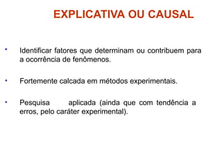 EXPLICATIVA OU CAUSAL
• Identificar fatores que determinam ou contribuem para
a ocorrência de fenômenos.
• Fortemente calcada em métodos experimentais.
• Pesquisa aplicada (ainda que com tendência a
erros, pelo caráter experimental).
 