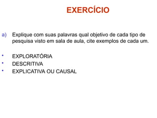 EXERCÍCIO
a) Explique com suas palavras qual objetivo de cada tipo de
pesquisa visto em sala de aula, cite exemplos de cada um.
• EXPLORATÓRIA
• DESCRITIVA
• EXPLICATIVA OU CAUSAL
 