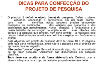 DICAS PARA CONFECÇÃO DO
PROJETO DE PESQUISA
•
•
•
• O principal é definir o objeto (tema) da pesquisa. Definir o objeto,
estudá-lo, conhecê-lo e apresentá-lo em um texto escrito.
para ser científica, nossa pesquisa precisa estabelecer
condições de verificação das relações que propomos e das
explicações que apresentamos. Numa pesquisa, o fundamental é o
nosso trabalho de construção do objeto e de suas relações, isto
porque é a pesquisa que constrói, num certo sentido, a realidade, pelo
próprio trabalho do pesquisador em delimitar e explicar um fenômeno ou
evento.
Seja objetivo: um projeto de pesquisa deve ter entre 10 e 15 páginas,
com toda parte metodológica, ainda não é a pesquisa em si, precisa ser
aprovado para ser seguido.
Não queira “provar” algo. Se você já sabe de algo, não há necessidade
de se fazer pesquisa. “Achismos” são dispensáveis em pesquisa
cientifica.
Tudo deve ser escrito e de forma sistematizada. Deve-se usar a
técnica adequada para o tipo de pesquisa proposto e escrever tudo.
 