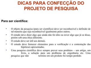 DICAS PARA CONFECÇÃO DO
PROJETO DE PESQUISA
Para ser cientifica:
• O objeto da pesquisa (para ser científica) deve ser reconhecível e definido de
tal maneira que seja reconhecível igualmente pelos outros.
• O estudo deve dizer algo que ainda não foi dito ou rever algo que já se disse,
porém sob uma ótica diferente.
• O estudo deve ser útil aos demais.
• O estudo deve fornecer elementos para a verificação e a contestação das
hipóteses apresentadas.
• Uma pesquisa científica deve sempre prever seus produtos – um artigo, um
livro, a solução para um problema de engenharia etc. Uma
pesquisa que não termine em um produto foi tempo perdido.
 