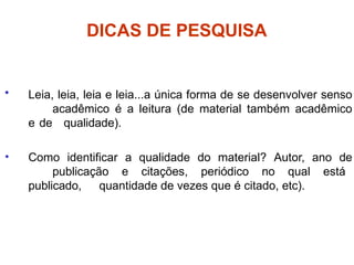 DICAS DE PESQUISA
• Leia, leia, leia e leia...a única forma de se desenvolver senso
acadêmico é a leitura (de material também acadêmico
e de qualidade).
• Como identificar a qualidade do material? Autor, ano de
publicação e citações, periódico no qual está
publicado, quantidade de vezes que é citado, etc).
 