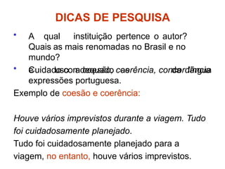 • A qual instituição pertence o autor?
Quais as mais renomadas no Brasil e no
mundo?
• Cuidado com coesão, coerência, concordância
da língua
e uso adequado as
expressões portuguesa.
Exemplo de coesão e coerência:
Houve vários imprevistos durante a viagem. Tudo
foi cuidadosamente planejado.
Tudo foi cuidadosamente planejado para a
viagem, no entanto, houve vários imprevistos.
DICAS DE PESQUISA
 
