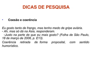 DICAS DE PESQUISA
• Coesão e coerência
Eu gosto tanto de frango, mas tenho medo de gripe aviária.
- Ah, mas só dá na Ásia, responderam.
-Justo na parte de que eu mais gosto? (Folha de São Paulo,
18 de março de 2006, p. E13).
Coerência retirada de forma proposital, com sentido
humorístico.
 