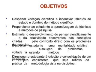 OBJETIVOS
• Despertar vocação científica e incentivar talentos ao
estudo e domínio do método científico.
• Proporcionar ao estudante a aprendizagem de técnicas
e métodos de pesquisa
• Estimular o desenvolvimento do pensar cientificamente
e da criatividade decorrentes das condições
criadas pelo confronto direto com os problemas
de pesquisa.
• Despertar
voltada à
pesquisa.
estudante uma mentalidade criativa
e solução de problemas,
usando método
• Direcionar o estudante à criação e consolidação de um
projeto consistente, que seja reflexo da
prática da metodologia vista na disciplina.
 