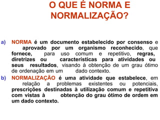 O QUE É NORMA E
NORMALIZAÇÃO?
a) NORMA é um documento estabelecido por consenso e
aprovado por um organismo reconhecido, que
fornece, para uso comum e repetitivo, regras,
diretrizes ou características para atividades ou
seus resultados, visando à obtenção de um grau ótimo
de ordenação em um dado contexto.
b) NORMALIZAÇÃO é uma atividade que estabelece, em
relação a problemas existentes ou potenciais,
prescrições destinadas à utilização comum e repetitiva
com vistas à obtenção do grau ótimo de ordem em
um dado contexto.
 