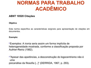 NORMAS PARA TRABALHO
ACADÊMICO
ABNT 10520 Citações
Objetivo
Esta norma específica as características exigíveis para apresentação de citações em
documentos.
Exemplo:
•Exemplos: A ironia seria assim um forma implícita de
heterogeneidade mostrada, conforme a classificação proposta por
Authier-Reiriz (1982).
•"Apesar das aparências, a desconstrução do logocentrismo não é
uma
psicanálise da filosofia [...]“ (DERRIDA, 1967, p. 293).
 