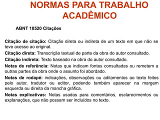 NORMAS PARA TRABALHO
ACADÊMICO
ABNT 10520 Citações
Citação de citação: Citação direta ou indireta de um texto em que não se
teve acesso ao original.
Citação direta: Transcrição textual de parte da obra do autor consultado.
Citação indireta: Texto baseado na obra do autor consultado.
Notas de referência: Notas que indicam fontes consultadas ou remetem a
outras partes da obra onde o assunto foi abordado.
Notas de rodapé: indicações, observações ou aditamentos ao texto feitos
pelo autor, tradutor ou editor, podendo também aparecer na margem
esquerda ou direita da mancha gráfica.
Notas explicativas: Notas usadas para comentários, esclarecimentos ou
explanações, que não possam ser incluídos no texto.
 