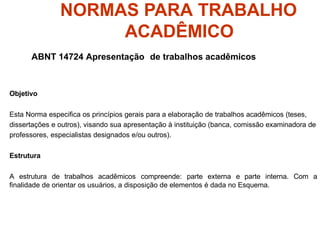 NORMAS PARA TRABALHO
ACADÊMICO
ABNT 14724 Apresentação de trabalhos acadêmicos
Objetivo
Esta Norma especifica os princípios gerais para a elaboração de trabalhos acadêmicos (teses,
dissertações e outros), visando sua apresentação à instituição (banca, comissão examinadora de
professores, especialistas designados e/ou outros).
Estrutura
A estrutura de trabalhos acadêmicos compreende: parte externa e parte interna. Com a
finalidade de orientar os usuários, a disposição de elementos é dada no Esquema.
 