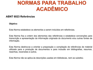 NORMAS PARA TRABALHO
ACADÊMICO
ABNT 6023 Referências
Objetivo
Esta Norma estabelece os elementos a serem incluídos em referências.
Esta Norma fixa a ordem dos elementos das referências e estabelece convenções para
transcrição e apresentação da informação originada do documento e/ou outras fontes de
informação.
Esta Norma destina-se a orientar a preparação e compilação de referências de material
utilizado para a produção de documentos e para inclusão em bibliografias, resumos,
resenhas, recensões e outros.
Esta Norma não se aplica às descrições usadas em bibliotecas, nem as substitui.
 