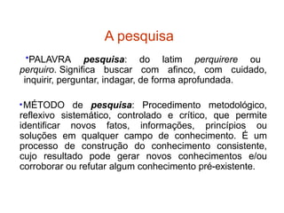A pesquisa
•PALAVRA pesquisa: do latim perquirere ou
perquiro. Significa buscar com afinco, com cuidado,
inquirir, perguntar, indagar, de forma aprofundada.
•MÉTODO de pesquisa: Procedimento metodológico,
reflexivo sistemático, controlado e crítico, que permite
identificar novos fatos, informações, princípios ou
soluções em qualquer campo de conhecimento. É um
processo de construção do conhecimento consistente,
cujo resultado pode gerar novos conhecimentos e/ou
corroborar ou refutar algum conhecimento pré-existente.
 