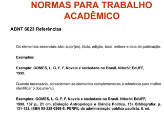 NORMAS PARA TRABALHO
ACADÊMICO
ABNT 6023 Referências
Os elementos essenciais são: autor(es), título, edição, local, editora e data de publicação.
Exemplos:
Exemplo: GOMES, L. G. F. F. Novela e sociedade no Brasil. Niterói: EdUFF,
1998.
Quando necessário, acrescentam-se elementos complementares à referência para melhor
identificar o documento.
Exemplos: GOMES, L. G. F. F. Novela e sociedade no Brasil. Niterói: EdUFF,
1998. 137 p., 21 cm. (Coleção Antropologia e Ciência Política, 15). Bibliografia: p.
131-132. ISBN 85-228-0268-8. PERFIL da administração pública paulista. 6. ed.
 