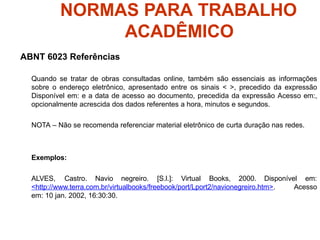 NORMAS PARA TRABALHO
ACADÊMICO
ABNT 6023 Referências
Quando se tratar de obras consultadas online, também são essenciais as informações
sobre o endereço eletrônico, apresentado entre os sinais < >, precedido da expressão
Disponível em: e a data de acesso ao documento, precedida da expressão Acesso em:,
opcionalmente acrescida dos dados referentes a hora, minutos e segundos.
NOTA – Não se recomenda referenciar material eletrônico de curta duração nas redes.
Exemplos:
ALVES, Castro. Navio negreiro. [S.l.]: Virtual Books, 2000. Disponível em:
<http://www.terra.com.br/virtualbooks/freebook/port/Lport2/navionegreiro.htm>. Acesso
em: 10 jan. 2002, 16:30:30.
 