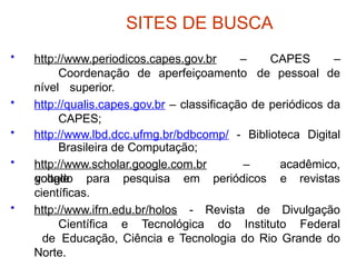 SITES DE BUSCA
• http://www.periodicos.capes.gov.br – CAPES –
Coordenação de aperfeiçoamento de pessoal de
nível superior.
• http://qualis.capes.gov.br – classificação de periódicos da
CAPES;
• http://www.lbd.dcc.ufmg.br/bdbcomp/ - Biblioteca Digital
Brasileira de Computação;
• http://www.scholar.google.com.br –
google
acadêmico,
voltado para pesquisa em periódicos e revistas
científicas.
• http://www.ifrn.edu.br/holos - Revista de Divulgação
Científica e Tecnológica do Instituto Federal
de Educação, Ciência e Tecnologia do Rio Grande do
Norte.
 