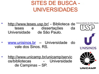 SITES DE BUSCA -
UNIVERSIDADES
• http://www.teses.usp.br/ - Biblioteca de
teses e dissertações da
Universidade de São Paulo.
• www.unisinos.br – Universidade do
vale dos Sinos. RS.
• http://www.unicamp.br/unicamp/servic
os/bibliotecas - Universidade
de Campinas – SP.
 