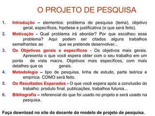O PROJETO DE PESQUISA
1. Introdução – elementos: problema de pesquisa (tema), objetivo
geral, específicos, hipótese e justificativa (o que será feito).
2. Motivação - Qual problema irá abordar? Por que escolheu esse
problema? Aqui podem ser citados alguns trabalhos
semelhantes ao que se pretende desenvolver...
3. Os Objetivos gerais e específicos - Os objetivos mais gerais.
Apresenta o que você espera obter com o seu trabalho em um
ponto de vista macro. Objetivos mais específicos, com mais
detalhes que os gerais.
4. Metodologia – tipo de pesquisa, linha de estudo, parte teórica e
empírica. COMO será feito.
5. Os Resultados Esperados - O que você espera após a conclusão do
trabalho: produto final, publicações, trabalhos futuros...
6. Bibliografia – referencial do que foi usado no projeto e será usado na
pesquisa.
Faça download no site do docente do modelo de projeto de pesquisa.
 