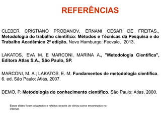 REFERÊNCIAS
CLEBER CRISTIANO PRODANOV, ERNANI CESAR DE FREITAS.,
Metodologia do trabalho científico: Métodos e Técnicas da Pesquisa e do
Trabalho Acadêmico 2ª edição. Novo Hamburgo: Feevale, 2013.
LAKATOS, EVA M. E MARCONI, MARINA A., "Metodologia Científica",
Editora Atlas S.A., São Paulo, SP.
MARCONI, M. A.; LAKATOS, E. M. Fundamentos de metodologia científica.
6. ed. São Paulo: Atlas, 2007.
DEMO, P. Metodologia do conhecimento científico. São Paulo: Atlas, 2000.
Esses slides foram adaptados e refeitos através de vários outros encontrados na
internet.
 