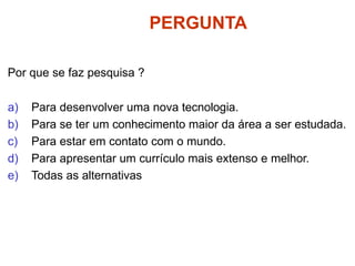 PERGUNTA
Por que se faz pesquisa ?
a) Para desenvolver uma nova tecnologia.
b) Para se ter um conhecimento maior da área a ser estudada.
c) Para estar em contato com o mundo.
d) Para apresentar um currículo mais extenso e melhor.
e) Todas as alternativas
 