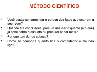 MÉTODO CIENTÍFICO
• Você busca compreender o porque dos fatos que ocorrem a
seu redor?
• Quando tira conclusões, procura analisar o quanto (e o que)
já sabe sobre o assunto ou procurar saber mais?
• Por que tem dor de cabeça?
• Como se comporta quando liga o computador e ele não
liga?
 