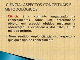    Ciência é o conjunto organizado de
    conhecimentos   sobre    um   determinado
    objeto, em especial obtidos mediante a
    observação, a experiência dos fatos e um
    método próprio.
    Num sentido amplo ciência diz respeito a
    qualquer tipo de conhecimento.
 