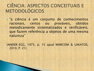    “a ciência é um conjunto de conhecimentos
    racionais, certos ou prováveis, obtidos
    metodicamente sistematizados e verificáveis,
    que fazem referência a objetos de uma mesma
    natureza”

(ANDER-EGG, 1975, p. 15 apud MARCONI & LAKATOS,
  2010, P. 21)
 