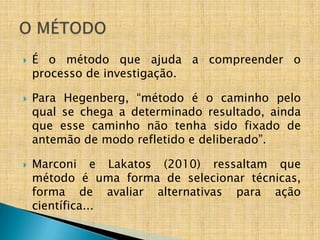    É o método que ajuda a compreender o
    processo de investigação.

   Para Hegenberg, “método é o caminho pelo
    qual se chega a determinado resultado, ainda
    que esse caminho não tenha sido fixado de
    antemão de modo refletido e deliberado”.

   Marconi e Lakatos (2010) ressaltam que
    método é uma forma de selecionar técnicas,
    forma de avaliar alternativas para ação
    científica...
 