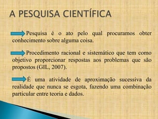 Pesquisa é o ato pelo qual procuramos obter
conhecimento sobre alguma coisa.

      Procedimento racional e sistemático que tem como
objetivo proporcionar respostas aos problemas que são
propostos (GIL, 2007).

       É uma atividade de aproximação sucessiva da
realidade que nunca se esgota, fazendo uma combinação
particular entre teoria e dados.
 