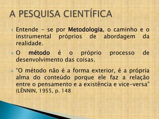    Entende - se por Metodologia, o caminho e o
    instrumental próprios de abordagem da
    realidade.
   O método é o próprio            processo    de
    desenvolvimento das coisas.
   “O método não é a forma exterior, é a própria
    alma do conteúdo porque ele faz a relação
    entre o pensamento e a existência e vice-versa”
    (LÊNNIN, 1955, p. 148
 