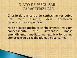    Criação de um corpo de conhecimentos sobre
    um     certo     assunto,    deve apresentar
    características específicas;
   Não se busca qualquer conhecimento, mas um
    conhecimento     que     ultrapasse   nosso
    entendimento imediato na explicação ou na
    compreensão da realidade que observamos;
 