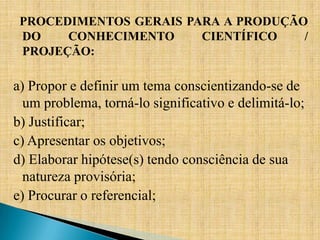 PROCEDIMENTOS GERAIS PARA A PRODUÇÃO
 DO    CONHECIMENTO     CIENTÍFICO   /
 PROJEÇÃO:

a) Propor e definir um tema conscientizando-se de
  um problema, torná-lo significativo e delimitá-lo;
b) Justificar;
c) Apresentar os objetivos;
d) Elaborar hipótese(s) tendo consciência de sua
  natureza provisória;
e) Procurar o referencial;
 