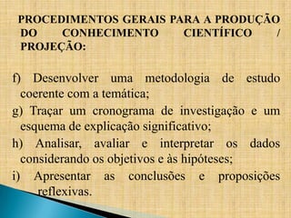 PROCEDIMENTOS GERAIS PARA A PRODUÇÃO
DO    CONHECIMENTO     CIENTÍFICO   /
PROJEÇÃO:

f) Desenvolver uma metodologia de estudo
  coerente com a temática;
g) Traçar um cronograma de investigação e um
  esquema de explicação significativo;
h) Analisar, avaliar e interpretar os dados
  considerando os objetivos e às hipóteses;
i) Apresentar as conclusões e proposições
     reflexivas.
 