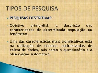    PESQUISAS DESCRITIVAS:

   Objetivo     primordial: a   descrição  das
    características de determinada população ou
    fenômeno.

   Uma das características mais significativas está
    na utilização de técnicas padronizadas de
    coleta de dados, tais como o questionário e a
    observação sistemática.
 
