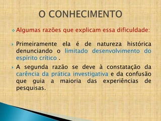  Algumas    razões que explicam essa dificuldade:

   Primeiramente ela é de natureza histórica
    denunciando o limitado desenvolvimento do
    espírito crítico .
   A segunda razão se deve à constatação da
    carência da prática investigativa e da confusão
    que guia a maioria das experiências de
    pesquisas.
 