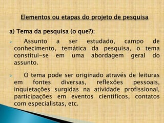 Elementos ou etapas do projeto de pesquisa

a) Tema da pesquisa (o que?):
      Assunto   a  ser   estudado, campo   de
    conhecimento, temática da pesquisa, o tema
    constitui-se em uma abordagem geral do
    assunto.

      O tema pode ser originado através de leituras
    em     fontes   diversas, reflexões   pessoais,
    inquietações surgidas na atividade profissional,
    participações em eventos científicos, contatos
    com especialistas, etc.
 
