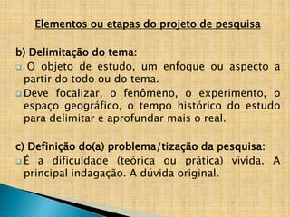 Elementos ou etapas do projeto de pesquisa

b) Delimitação do tema:
 O objeto de estudo, um enfoque ou aspecto a
  partir do todo ou do tema.
 Deve focalizar, o fenômeno, o experimento, o
  espaço geográfico, o tempo histórico do estudo
  para delimitar e aprofundar mais o real.

c) Definição do(a) problema/tização da pesquisa:
 É a dificuldade (teórica ou prática) vivida. A
  principal indagação. A dúvida original.
 
