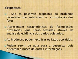 d)Hipóteses:

       São as possíveis respostas ao problema
    levantado que antecedem a constatação dos
    fatos

    Apresentam características de formulações
    provisórias, que serão testadas através da
    análise da evidência dos dados coletados.

 As   hipóteses podem explicar os fatos ocorridos.

 Podem     servir de guia para a pesquisa, pois
    orientam a busca de outras informações
 
