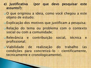 e) Justificativa     (por que devo pesquisar este
  assunto?):
O que originou a ideia, como você chegou a este
 objeto de estudo;
 Explicação    dos motivos que justificam a pesquisa;
 Relação do tema ou problema com o contexto
 social ou com a comunidade;
 Relevância     e   contribuição   social,   técnica   e
 profissional;
 Viabilidade de realização do trabalho (as
 condições para concretizá-lo – cientificamente,
 tecnicamente e cronologicamente).
 