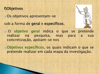 f)Objetivos

 Os   objetivos apresentam-se

sob a forma de geral e específicos.

    O objetivo geral indica o que se pretende
    realizar na pesquisa, mas para a sua
    concretização, apóiam-se nos

 Objetivos   específicos, os quais indicam o que se
    pretende realizar em cada etapa da investigação.
 