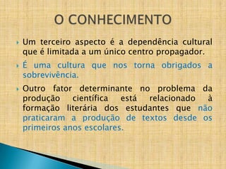    Um terceiro aspecto é a dependência cultural
    que é limitada a um único centro propagador.
   É uma cultura que nos torna obrigados a
    sobrevivência.
   Outro fator determinante no problema da
    produção    científica  está relacionado à
    formação literária dos estudantes que não
    praticaram a produção de textos desde os
    primeiros anos escolares.
 