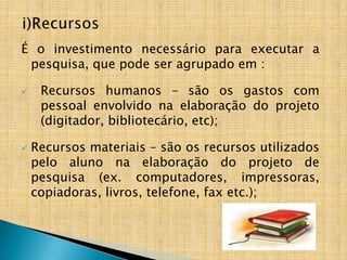 É o investimento necessário para executar a
 pesquisa, que pode ser agrupado em :

    Recursos humanos – são os gastos com
     pessoal envolvido na elaboração do projeto
     (digitador, bibliotecário, etc);

   Recursos materiais – são os recursos utilizados
    pelo aluno na elaboração do projeto de
    pesquisa (ex. computadores, impressoras,
    copiadoras, livros, telefone, fax etc.);
 