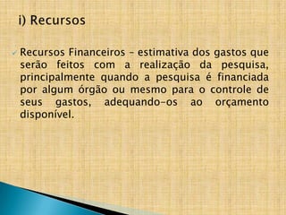    Recursos Financeiros – estimativa dos gastos que
    serão feitos com a realização da pesquisa,
    principalmente quando a pesquisa é financiada
    por algum órgão ou mesmo para o controle de
    seus gastos, adequando-os ao orçamento
    disponível.
 