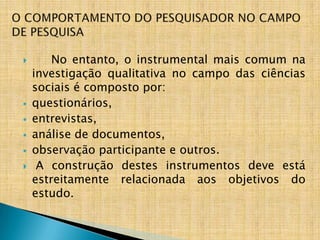        No entanto, o instrumental mais comum na
    investigação qualitativa no campo das ciências
    sociais é composto por:
   questionários,
   entrevistas,
   análise de documentos,
   observação participante e outros.
    A construção destes instrumentos deve está
    estreitamente relacionada aos objetivos do
    estudo.
 