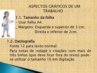 1.1. Tamanho da folha
     - Usar folha A4.
     _ Margens: Esquerda e superior de 3 cm;
                Direita e inferior de 2cm.

1.2. Datilografia
- Fonte 12 para texto normal.
- Para notas de rodapé e citações com mais de
  três linhas (que deve ficar fora do texto) pode-
  se utilizar o tamanho 10 em digitação.
 